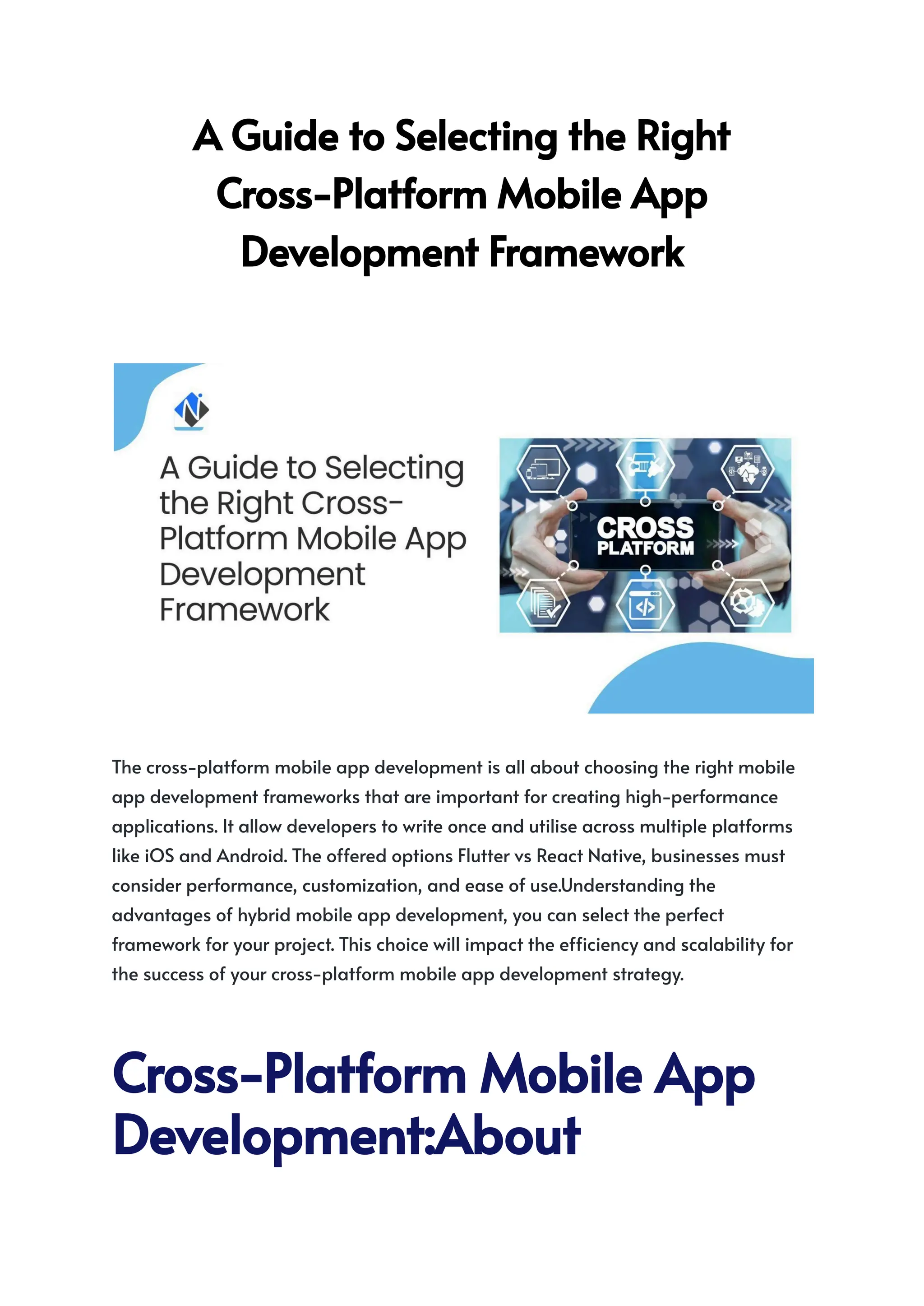 AGuidetoSelectingtheRight
Cross-PlatformMobileApp​
DevelopmentFramework​
The cross-platform mobile app development is all about choosing the right mobile
app development frameworks that are important for creating high-performance
applications. It allow developers to write once and utilise across multiple platforms
like iOS and Android. The offered options Flutter vs React Native, businesses must
consider performance, customization, and ease of use.Understanding the
advantages of hybrid mobile app development, you can select the perfect
framework for your project. This choice will impact the efficiency and scalability for
the success of your cross-platform mobile app development strategy.
Cross-PlatformMobileApp
Development:About
 
