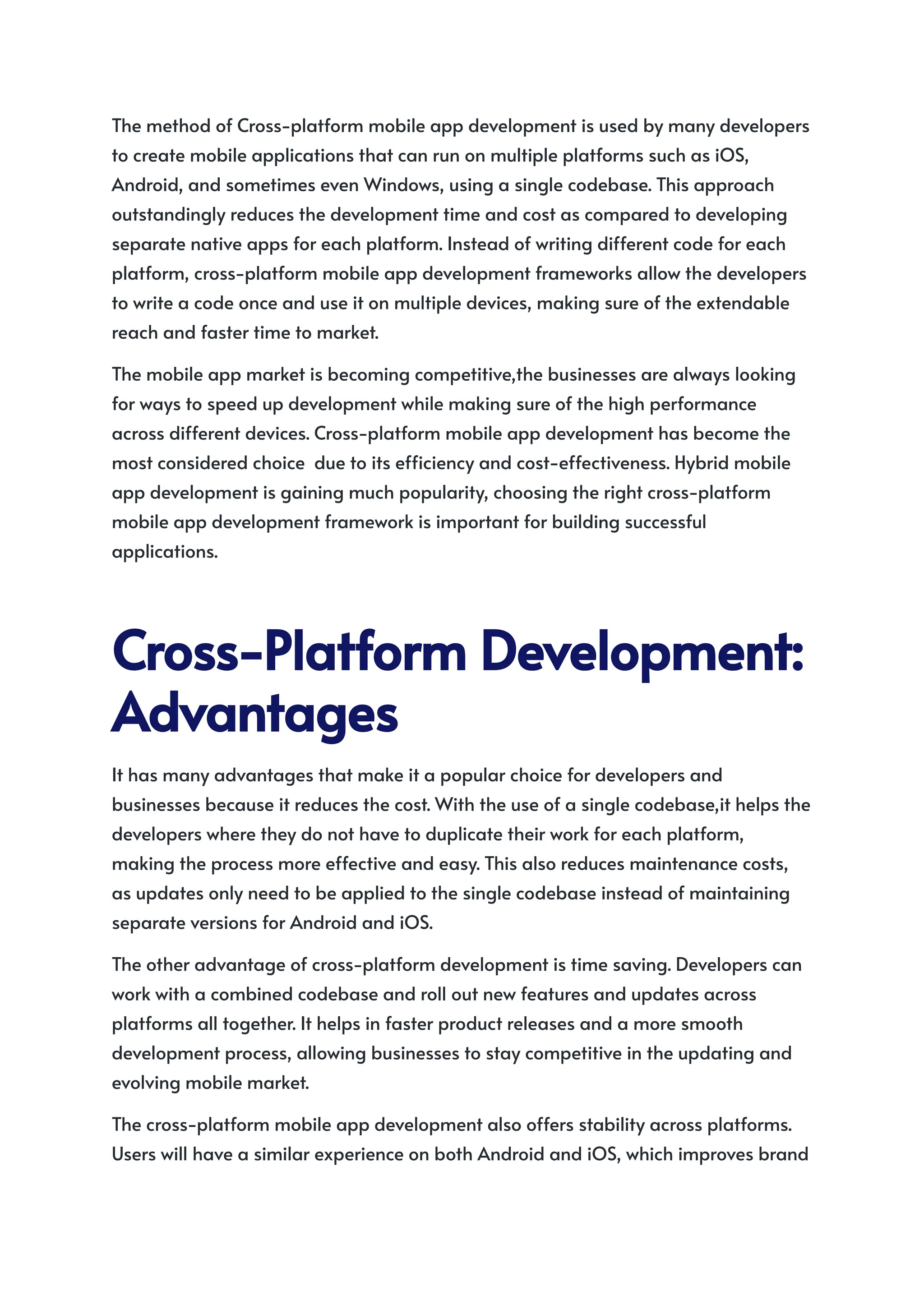 The method of Cross-platform mobile app development is used by many developers
to create mobile applications that can run on multiple platforms such as iOS,
Android, and sometimes even Windows, using a single codebase. This approach
outstandingly reduces the development time and cost as compared to developing
separate native apps for each platform. Instead of writing different code for each
platform, cross-platform mobile app development frameworks allow the developers
to write a code once and use it on multiple devices, making sure of the extendable
reach and faster time to market.
The mobile app market is becoming competitive,the businesses are always looking
for ways to speed up development while making sure of the high performance
across different devices. Cross-platform mobile app development has become the
most considered choice due to its efficiency and cost-effectiveness. Hybrid mobile
app development is gaining much popularity, choosing the right cross-platform
mobile app development framework is important for building successful
applications.
Cross-PlatformDevelopment:
Advantages
It has many advantages that make it a popular choice for developers and
businesses because it reduces the cost. With the use of a single codebase,it helps the
developers where they do not have to duplicate their work for each platform,
making the process more effective and easy. This also reduces maintenance costs,
as updates only need to be applied to the single codebase instead of maintaining
separate versions for Android and iOS.
The other advantage of cross-platform development is time saving. Developers can
work with a combined codebase and roll out new features and updates across
platforms all together. It helps in faster product releases and a more smooth
development process, allowing businesses to stay competitive in the updating and
evolving mobile market.
The cross-platform mobile app development also offers stability across platforms.
Users will have a similar experience on both Android and iOS, which improves brand
 