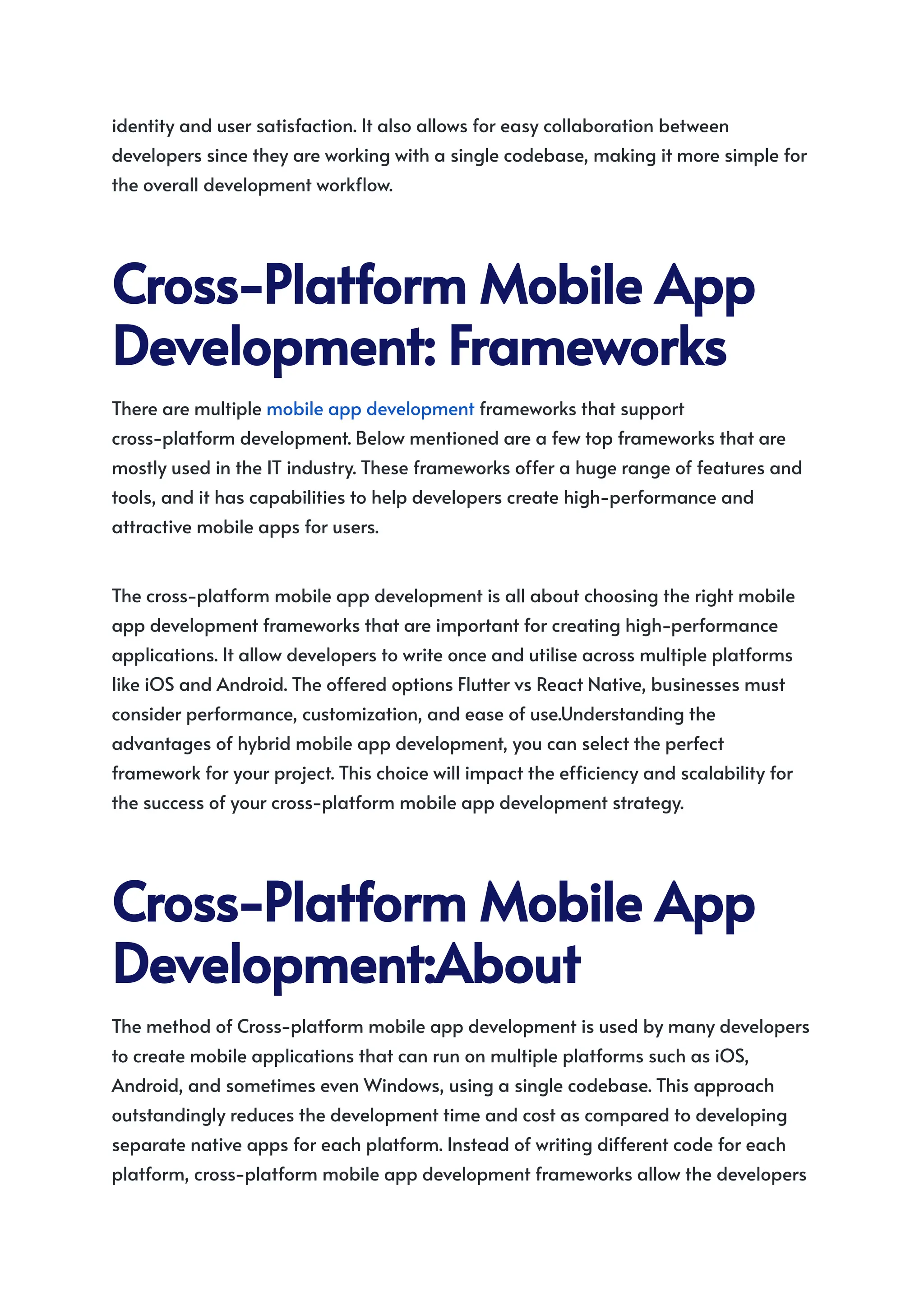 identity and user satisfaction. It also allows for easy collaboration between
developers since they are working with a single codebase, making it more simple for
the overall development workflow.
Cross-PlatformMobileApp
Development:Frameworks
There are multiple mobile app development frameworks that support
cross-platform development. Below mentioned are a few top frameworks that are
mostly used in the IT industry. These frameworks offer a huge range of features and
tools, and it has capabilities to help developers create high-performance and
attractive mobile apps for users.
The cross-platform mobile app development is all about choosing the right mobile
app development frameworks that are important for creating high-performance
applications. It allow developers to write once and utilise across multiple platforms
like iOS and Android. The offered options Flutter vs React Native, businesses must
consider performance, customization, and ease of use.Understanding the
advantages of hybrid mobile app development, you can select the perfect
framework for your project. This choice will impact the efficiency and scalability for
the success of your cross-platform mobile app development strategy.
Cross-PlatformMobileApp
Development:About
The method of Cross-platform mobile app development is used by many developers
to create mobile applications that can run on multiple platforms such as iOS,
Android, and sometimes even Windows, using a single codebase. This approach
outstandingly reduces the development time and cost as compared to developing
separate native apps for each platform. Instead of writing different code for each
platform, cross-platform mobile app development frameworks allow the developers
 