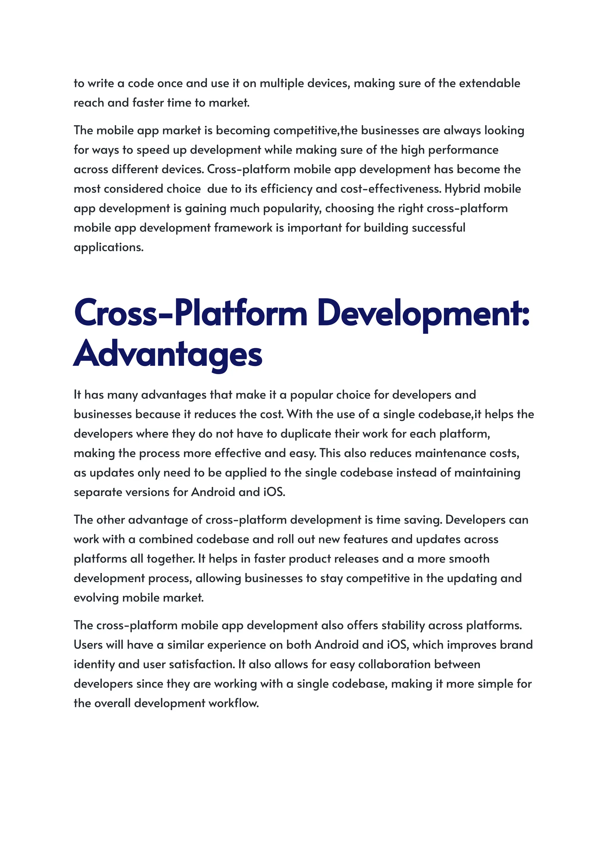 to write a code once and use it on multiple devices, making sure of the extendable
reach and faster time to market.
The mobile app market is becoming competitive,the businesses are always looking
for ways to speed up development while making sure of the high performance
across different devices. Cross-platform mobile app development has become the
most considered choice due to its efficiency and cost-effectiveness. Hybrid mobile
app development is gaining much popularity, choosing the right cross-platform
mobile app development framework is important for building successful
applications.
Cross-PlatformDevelopment:
Advantages
It has many advantages that make it a popular choice for developers and
businesses because it reduces the cost. With the use of a single codebase,it helps the
developers where they do not have to duplicate their work for each platform,
making the process more effective and easy. This also reduces maintenance costs,
as updates only need to be applied to the single codebase instead of maintaining
separate versions for Android and iOS.
The other advantage of cross-platform development is time saving. Developers can
work with a combined codebase and roll out new features and updates across
platforms all together. It helps in faster product releases and a more smooth
development process, allowing businesses to stay competitive in the updating and
evolving mobile market.
The cross-platform mobile app development also offers stability across platforms.
Users will have a similar experience on both Android and iOS, which improves brand
identity and user satisfaction. It also allows for easy collaboration between
developers since they are working with a single codebase, making it more simple for
the overall development workflow.
 