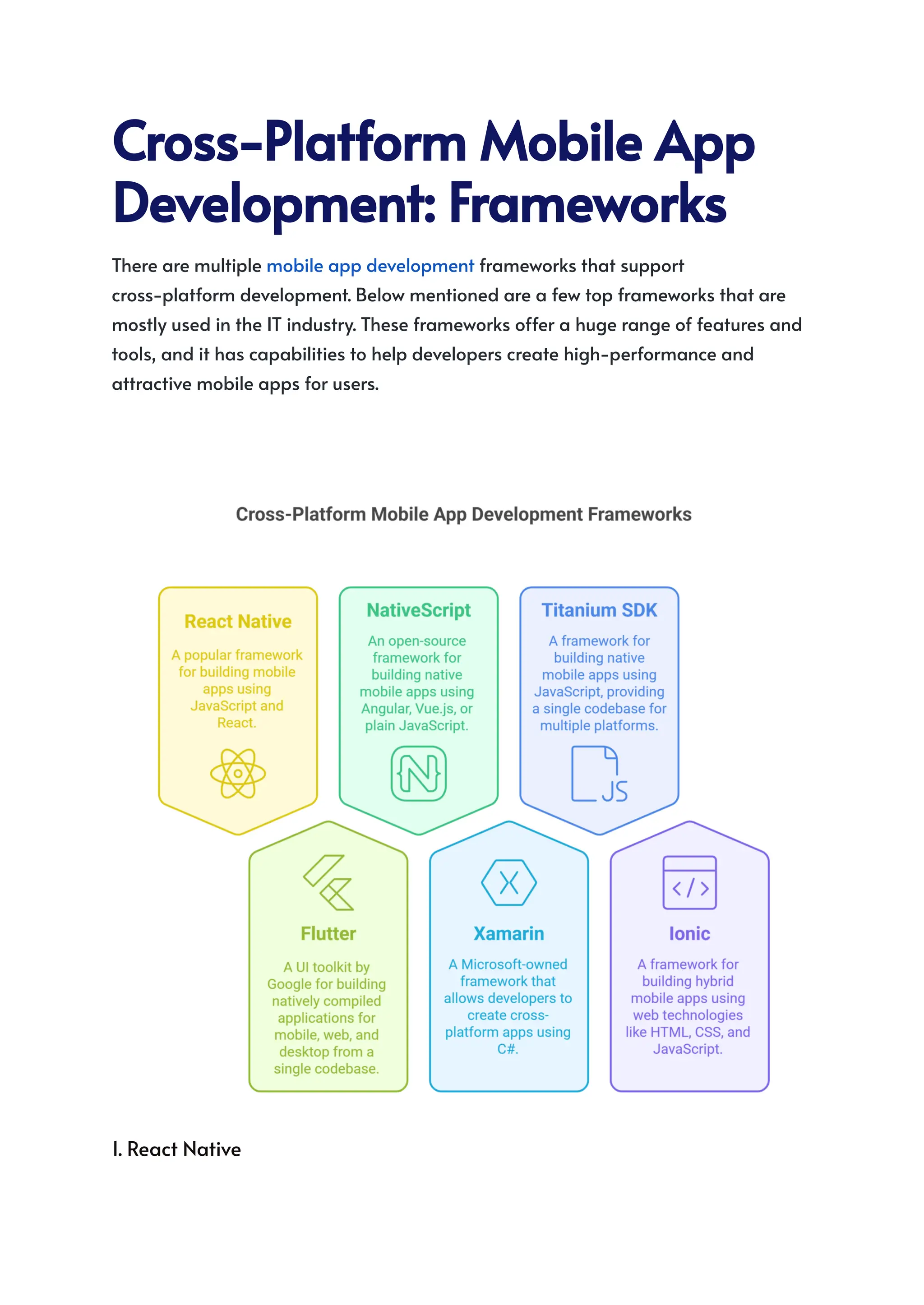 Cross-PlatformMobileApp
Development:Frameworks
There are multiple mobile app development frameworks that support
cross-platform development. Below mentioned are a few top frameworks that are
mostly used in the IT industry. These frameworks offer a huge range of features and
tools, and it has capabilities to help developers create high-performance and
attractive mobile apps for users.
1. React Native
 
