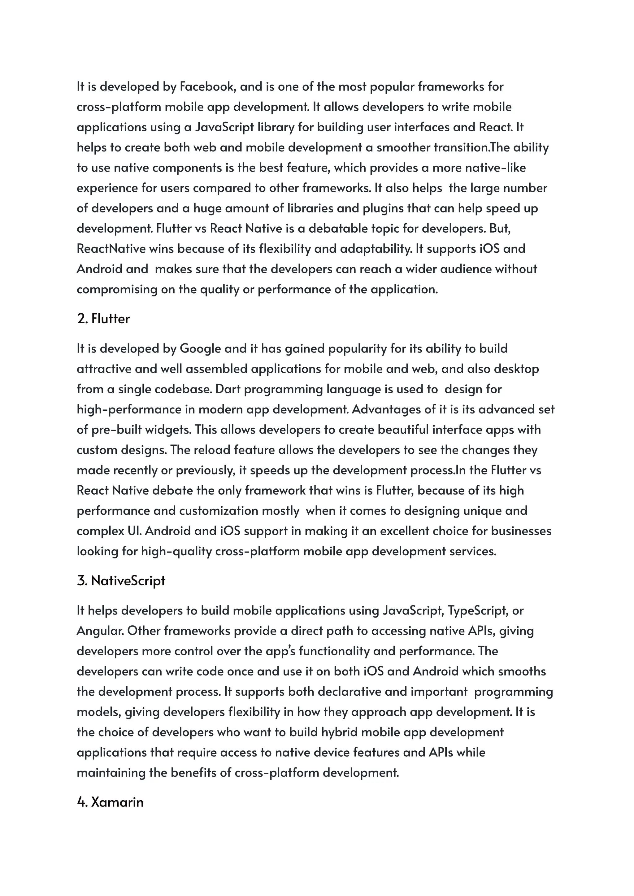 It is developed by Facebook, and is one of the most popular frameworks for
cross-platform mobile app development. It allows developers to write mobile
applications using a JavaScript library for building user interfaces and React. It
helps to create both web and mobile development a smoother transition.The ability
to use native components is the best feature, which provides a more native-like
experience for users compared to other frameworks. It also helps the large number
of developers and a huge amount of libraries and plugins that can help speed up
development. Flutter vs React Native is a debatable topic for developers. But,
ReactNative wins because of its flexibility and adaptability. It supports iOS and
Android and makes sure that the developers can reach a wider audience without
compromising on the quality or performance of the application.
2. Flutter
It is developed by Google and it has gained popularity for its ability to build
attractive and well assembled applications for mobile and web, and also desktop
from a single codebase. Dart programming language is used to design for
high-performance in modern app development. Advantages of it is its advanced set
of pre-built widgets. This allows developers to create beautiful interface apps with
custom designs. The reload feature allows the developers to see the changes they
made recently or previously, it speeds up the development process.In the Flutter vs
React Native debate the only framework that wins is Flutter, because of its high
performance and customization mostly when it comes to designing unique and
complex UI. Android and iOS support in making it an excellent choice for businesses
looking for high-quality cross-platform mobile app development services.
3. NativeScript
It helps developers to build mobile applications using JavaScript, TypeScript, or
Angular. Other frameworks provide a direct path to accessing native APIs, giving
developers more control over the app’s functionality and performance. The
developers can write code once and use it on both iOS and Android which smooths
the development process. It supports both declarative and important programming
models, giving developers flexibility in how they approach app development. It is
the choice of developers who want to build hybrid mobile app development
applications that require access to native device features and APIs while
maintaining the benefits of cross-platform development.
4. Xamarin
 
