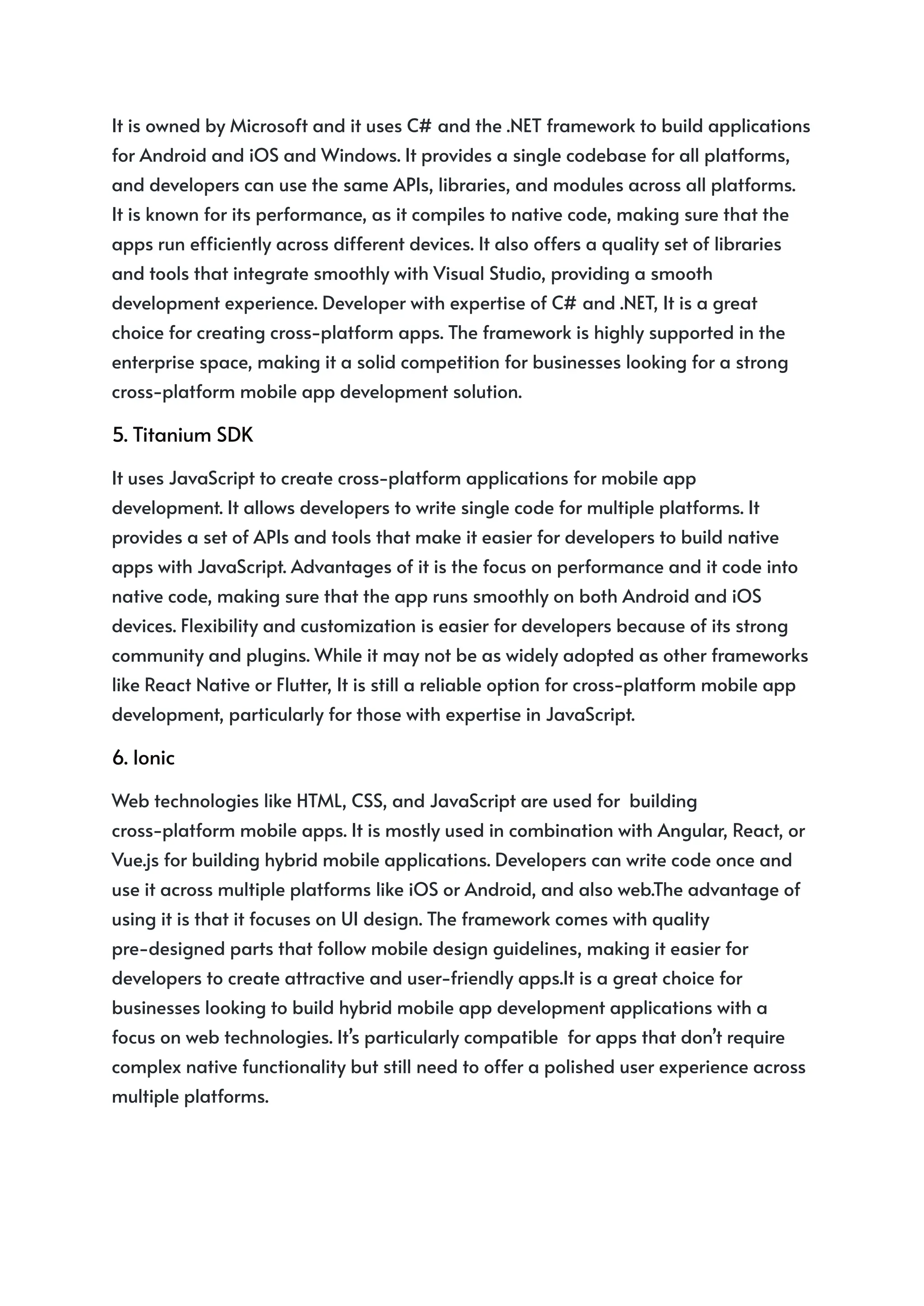 It is owned by Microsoft and it uses C# and the .NET framework to build applications
for Android and iOS and Windows. It provides a single codebase for all platforms,
and developers can use the same APIs, libraries, and modules across all platforms.
It is known for its performance, as it compiles to native code, making sure that the
apps run efficiently across different devices. It also offers a quality set of libraries
and tools that integrate smoothly with Visual Studio, providing a smooth
development experience. Developer with expertise of C# and .NET, It is a great
choice for creating cross-platform apps. The framework is highly supported in the
enterprise space, making it a solid competition for businesses looking for a strong
cross-platform mobile app development solution.
5. Titanium SDK
It uses JavaScript to create cross-platform applications for mobile app
development. It allows developers to write single code for multiple platforms. It
provides a set of APIs and tools that make it easier for developers to build native
apps with JavaScript. Advantages of it is the focus on performance and it code into
native code, making sure that the app runs smoothly on both Android and iOS
devices. Flexibility and customization is easier for developers because of its strong
community and plugins. While it may not be as widely adopted as other frameworks
like React Native or Flutter, It is still a reliable option for cross-platform mobile app
development, particularly for those with expertise in JavaScript.
6. Ionic
Web technologies like HTML, CSS, and JavaScript are used for building
cross-platform mobile apps. It is mostly used in combination with Angular, React, or
Vue.js for building hybrid mobile applications. Developers can write code once and
use it across multiple platforms like iOS or Android, and also web.The advantage of
using it is that it focuses on UI design. The framework comes with quality
pre-designed parts that follow mobile design guidelines, making it easier for
developers to create attractive and user-friendly apps.It is a great choice for
businesses looking to build hybrid mobile app development applications with a
focus on web technologies. It’s particularly compatible for apps that don’t require
complex native functionality but still need to offer a polished user experience across
multiple platforms.
 