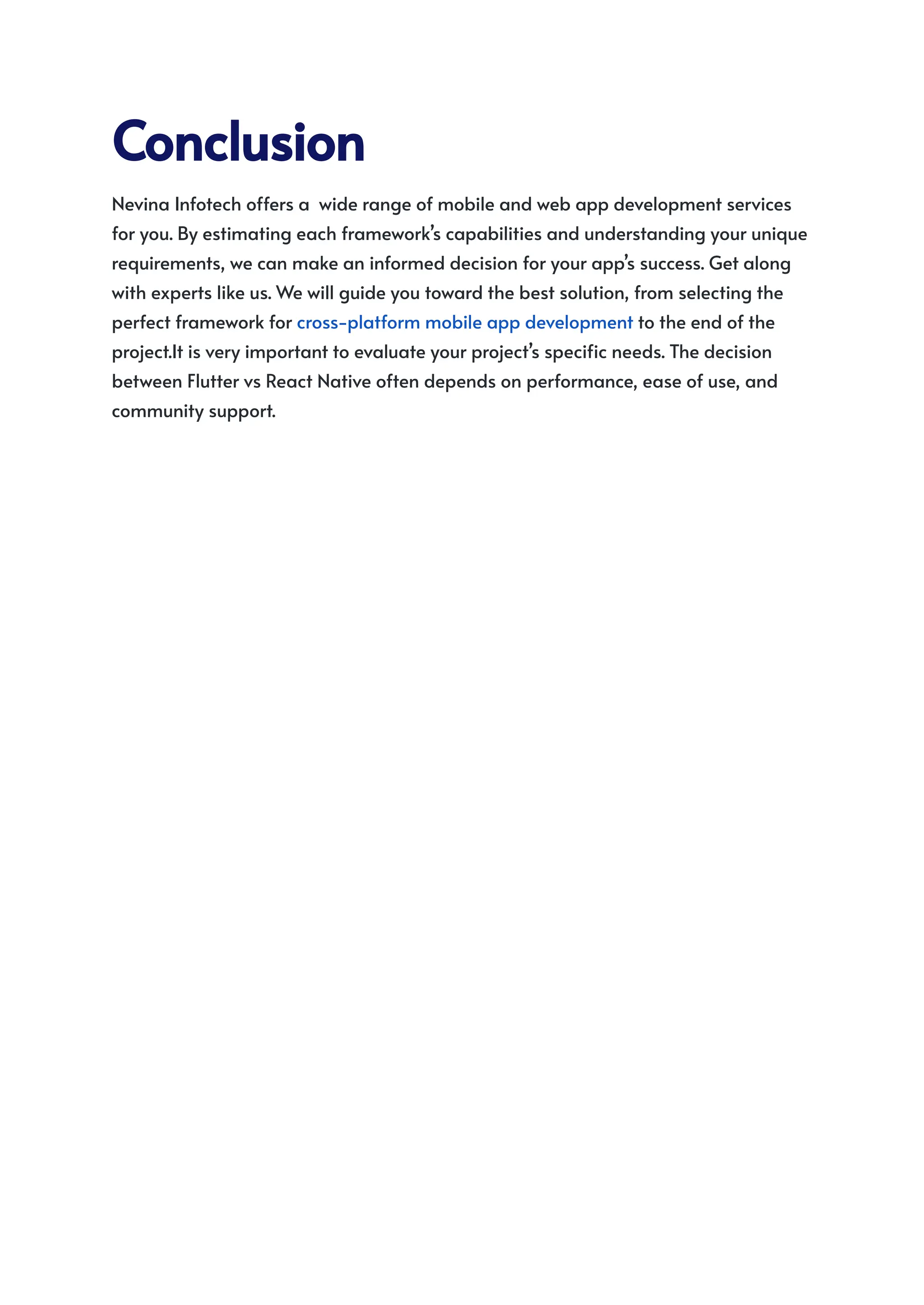 Conclusion
Nevina Infotech offers a wide range of mobile and web app development services
for you. By estimating each framework’s capabilities and understanding your unique
requirements, we can make an informed decision for your app’s success. Get along
with experts like us. We will guide you toward the best solution, from selecting the
perfect framework for cross-platform mobile app development to the end of the
project.It is very important to evaluate your project’s specific needs. The decision
between Flutter vs React Native often depends on performance, ease of use, and
community support.
 