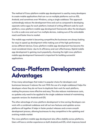The method of Cross-platform mobile app development is used by many developers
to create mobile applications that can run on multiple platforms such as iOS,
Android, and sometimes even Windows, using a single codebase. This approach
outstandingly reduces the development time and cost as compared to developing
separate native apps for each platform. Instead of writing different code for each
platform, cross-platform mobile app development frameworks allow the developers
to write a code once and use it on multiple devices, making sure of the extendable
reach and faster time to market.
The mobile app market is becoming competitive,the businesses are always looking
for ways to speed up development while making sure of the high performance
across different devices. Cross-platform mobile app development has become the
most considered choice due to its efficiency and cost-effectiveness. Hybrid mobile
app development is gaining much popularity, choosing the right cross-platform
mobile app development framework is important for building successful
applications.
Cross-PlatformDevelopment:
Advantages
It has many advantages that make it a popular choice for developers and
businesses because it reduces the cost. With the use of a single codebase,it helps the
developers where they do not have to duplicate their work for each platform,
making the process more effective and easy. This also reduces maintenance costs,
as updates only need to be applied to the single codebase instead of maintaining
separate versions for Android and iOS.
The other advantage of cross-platform development is time saving. Developers can
work with a combined codebase and roll out new features and updates across
platforms all together. It helps in faster product releases and a more smooth
development process, allowing businesses to stay competitive in the updating and
evolving mobile market.
The cross-platform mobile app development also offers stability across platforms.
Users will have a similar experience on both Android and iOS, which improves brand
 