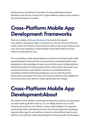 identity and user satisfaction. It also allows for easy collaboration between
developers since they are working with a single codebase, making it more simple for
the overall development workflow.
Cross-PlatformMobileApp
Development:Frameworks
There are multiple mobile app development frameworks that support
cross-platform development. Below mentioned are a few top frameworks that are
mostly used in the IT industry. These frameworks offer a huge range of features and
tools, and it has capabilities to help developers create high-performance and
attractive mobile apps for users.
The cross-platform mobile app development is all about choosing the right mobile
app development frameworks that are important for creating high-performance
applications. It allow developers to write once and utilise across multiple platforms
like iOS and Android. The offered options Flutter vs React Native, businesses must
consider performance, customization, and ease of use.Understanding the
advantages of hybrid mobile app development, you can select the perfect
framework for your project. This choice will impact the efficiency and scalability for
the success of your cross-platform mobile app development strategy.
Cross-PlatformMobileApp
Development:About
The method of Cross-platform mobile app development is used by many developers
to create mobile applications that can run on multiple platforms such as iOS,
Android, and sometimes even Windows, using a single codebase. This approach
outstandingly reduces the development time and cost as compared to developing
separate native apps for each platform. Instead of writing different code for each
platform, cross-platform mobile app development frameworks allow the developers
 