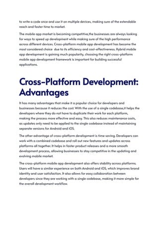 to write a code once and use it on multiple devices, making sure of the extendable
reach and faster time to market.
The mobile app market is becoming competitive,the businesses are always looking
for ways to speed up development while making sure of the high performance
across different devices. Cross-platform mobile app development has become the
most considered choice due to its efficiency and cost-effectiveness. Hybrid mobile
app development is gaining much popularity, choosing the right cross-platform
mobile app development framework is important for building successful
applications.
Cross-PlatformDevelopment:
Advantages
It has many advantages that make it a popular choice for developers and
businesses because it reduces the cost. With the use of a single codebase,it helps the
developers where they do not have to duplicate their work for each platform,
making the process more effective and easy. This also reduces maintenance costs,
as updates only need to be applied to the single codebase instead of maintaining
separate versions for Android and iOS.
The other advantage of cross-platform development is time saving. Developers can
work with a combined codebase and roll out new features and updates across
platforms all together. It helps in faster product releases and a more smooth
development process, allowing businesses to stay competitive in the updating and
evolving mobile market.
The cross-platform mobile app development also offers stability across platforms.
Users will have a similar experience on both Android and iOS, which improves brand
identity and user satisfaction. It also allows for easy collaboration between
developers since they are working with a single codebase, making it more simple for
the overall development workflow.
 