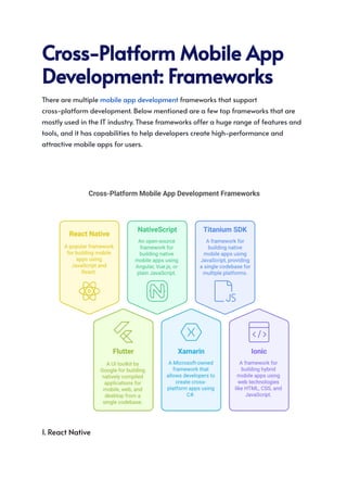 Cross-PlatformMobileApp
Development:Frameworks
There are multiple mobile app development frameworks that support
cross-platform development. Below mentioned are a few top frameworks that are
mostly used in the IT industry. These frameworks offer a huge range of features and
tools, and it has capabilities to help developers create high-performance and
attractive mobile apps for users.
1. React Native
 