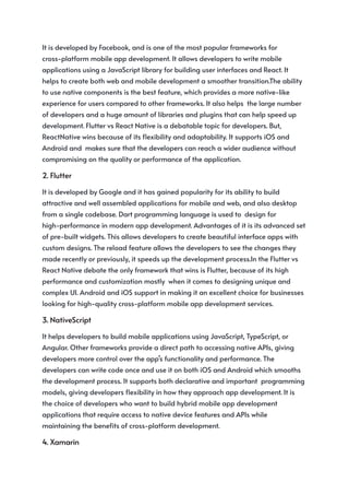 It is developed by Facebook, and is one of the most popular frameworks for
cross-platform mobile app development. It allows developers to write mobile
applications using a JavaScript library for building user interfaces and React. It
helps to create both web and mobile development a smoother transition.The ability
to use native components is the best feature, which provides a more native-like
experience for users compared to other frameworks. It also helps the large number
of developers and a huge amount of libraries and plugins that can help speed up
development. Flutter vs React Native is a debatable topic for developers. But,
ReactNative wins because of its flexibility and adaptability. It supports iOS and
Android and makes sure that the developers can reach a wider audience without
compromising on the quality or performance of the application.
2. Flutter
It is developed by Google and it has gained popularity for its ability to build
attractive and well assembled applications for mobile and web, and also desktop
from a single codebase. Dart programming language is used to design for
high-performance in modern app development. Advantages of it is its advanced set
of pre-built widgets. This allows developers to create beautiful interface apps with
custom designs. The reload feature allows the developers to see the changes they
made recently or previously, it speeds up the development process.In the Flutter vs
React Native debate the only framework that wins is Flutter, because of its high
performance and customization mostly when it comes to designing unique and
complex UI. Android and iOS support in making it an excellent choice for businesses
looking for high-quality cross-platform mobile app development services.
3. NativeScript
It helps developers to build mobile applications using JavaScript, TypeScript, or
Angular. Other frameworks provide a direct path to accessing native APIs, giving
developers more control over the app’s functionality and performance. The
developers can write code once and use it on both iOS and Android which smooths
the development process. It supports both declarative and important programming
models, giving developers flexibility in how they approach app development. It is
the choice of developers who want to build hybrid mobile app development
applications that require access to native device features and APIs while
maintaining the benefits of cross-platform development.
4. Xamarin
 