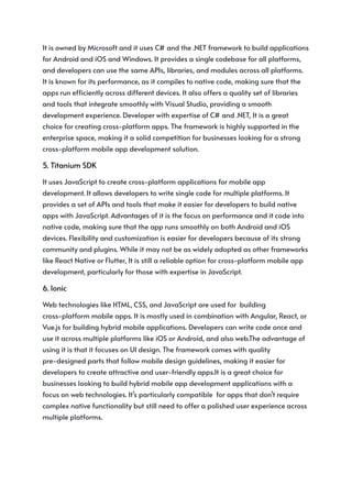 It is owned by Microsoft and it uses C# and the .NET framework to build applications
for Android and iOS and Windows. It provides a single codebase for all platforms,
and developers can use the same APIs, libraries, and modules across all platforms.
It is known for its performance, as it compiles to native code, making sure that the
apps run efficiently across different devices. It also offers a quality set of libraries
and tools that integrate smoothly with Visual Studio, providing a smooth
development experience. Developer with expertise of C# and .NET, It is a great
choice for creating cross-platform apps. The framework is highly supported in the
enterprise space, making it a solid competition for businesses looking for a strong
cross-platform mobile app development solution.
5. Titanium SDK
It uses JavaScript to create cross-platform applications for mobile app
development. It allows developers to write single code for multiple platforms. It
provides a set of APIs and tools that make it easier for developers to build native
apps with JavaScript. Advantages of it is the focus on performance and it code into
native code, making sure that the app runs smoothly on both Android and iOS
devices. Flexibility and customization is easier for developers because of its strong
community and plugins. While it may not be as widely adopted as other frameworks
like React Native or Flutter, It is still a reliable option for cross-platform mobile app
development, particularly for those with expertise in JavaScript.
6. Ionic
Web technologies like HTML, CSS, and JavaScript are used for building
cross-platform mobile apps. It is mostly used in combination with Angular, React, or
Vue.js for building hybrid mobile applications. Developers can write code once and
use it across multiple platforms like iOS or Android, and also web.The advantage of
using it is that it focuses on UI design. The framework comes with quality
pre-designed parts that follow mobile design guidelines, making it easier for
developers to create attractive and user-friendly apps.It is a great choice for
businesses looking to build hybrid mobile app development applications with a
focus on web technologies. It’s particularly compatible for apps that don’t require
complex native functionality but still need to offer a polished user experience across
multiple platforms.
 