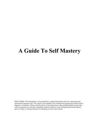 A Guide To Self Mastery
DISCLAIMER: This information is not presented by a medical practitioner and is for educational and
informational purposes only. The content is not intended to be a substitute for professional medical advice,
diagnosis, or treatment. Always seek the advice of your physician or other qualified health care provider
with any questions you may have regarding a medical condition. Never disregard professional medical
advice or delay in seeking it because of something you have read or heard.
 