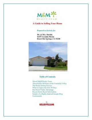 A Guide to Selling Your Home


     Prepared exclusively for:

     Mr. & Mrs. Murillo
     16475 Avenida Mirola
     Desert Hot Springs, CA 92240




         Table of Contents

About M&M Realty Team
About Keller Williams of the Coachella Valley
The Home-Selling Process
What to Expect the First 30 Days
Our Buyer Finder Advantage
Recent Home Buyer Information
Sample of a Highly-Indexed Google Blog
Testimonials
 