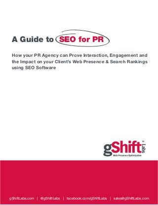 A Guide to SEO for PR
 How your PR Agency can Prove Interaction, Engagement and
 the Impact on your Client’s Web Presence & Search Rankings
 using SEO Software




gShiftLabs.com | @gShiftLabs | facebook.com/gShiftLabs | sales@gShiftLabs.com
 
