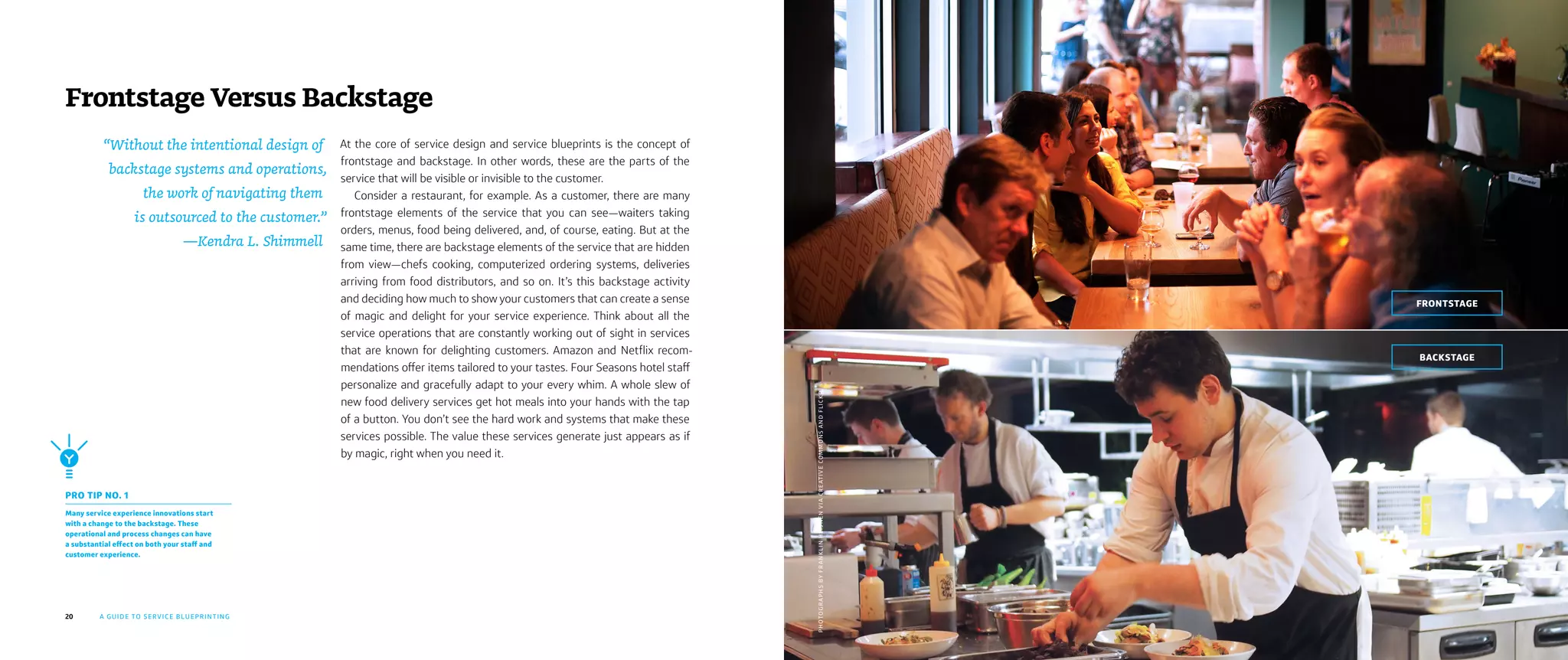 20 A GUIDE TO SERVICE BLUEPRINTING
BACKSTAGE
FRONTSTAGE
At the core of service design and service blueprints is the concept of
frontstage and backstage. In other words, these are the parts of the
service that will be visible or invisible to the customer.
Consider a restaurant, for example. As a customer, there are many
frontstage elements of the service that you can see—waiters taking
orders, menus, food being delivered, and, of course, eating. But at the
same time, there are backstage elements of the service that are hidden
from view—chefs cooking, computerized ordering systems, deliveries
arriving from food distributors, and so on. It’s this backstage activity
and deciding how much to show your customers that can create a sense
of magic and delight for your service experience. Think about all the
service operations that are constantly working out of sight in services
that are known for delighting customers. Amazon and Netflix recom-
mendations offer items tailored to your tastes. Four Seasons hotel staff
personalize and gracefully adapt to your every whim. A whole slew of
new food delivery services get hot meals into your hands with the tap
of a button. You don’t see the hard work and systems that make these
services possible. The value these services generate just appears as if
by magic, right when you need it.
Frontstage Versus Backstage
PRO TIP NO. 1
Many service experience innovations start
with a change to the backstage. These
operational and process changes can have
a substantial effect on both your staff and
customer experience.
PHOTOGRAPHSBYFRANKLINHEIJNENVIACREATIVECOMMONSANDFLICKR
“Without the intentional design of
backstage systems and operations,
the work of navigating them
is outsourced to the customer.”
—Kendra L. Shimmell
 