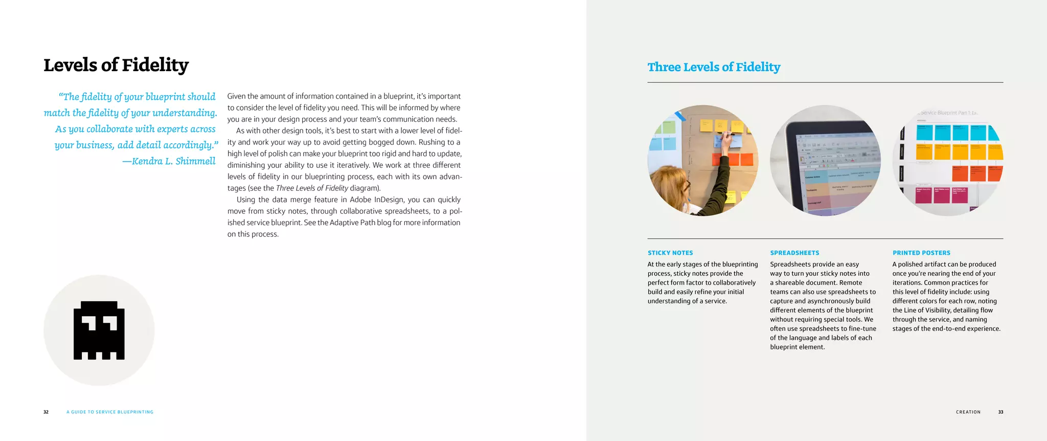 32 A GUIDE TO SERVICE BLUEPRINTING
Levels of Fidelity
Given the amount of information contained in a blueprint, it’s important
to consider the level of fidelity you need. This will be informed by where
you are in your design process and your team’s communication needs.
As with other design tools, it’s best to start with a lower level of fidel-
ity and work your way up to avoid getting bogged down. Rushing to a
high level of polish can make your blueprint too rigid and hard to update,
diminishing your ability to use it iteratively. We work at three different
levels of fidelity in our blueprinting process, each with its own advan-
tages (see the Three Levels of Fidelity diagram).
Using the data merge feature in Adobe InDesign, you can quickly
move from sticky notes, through collaborative spreadsheets, to a pol-
ished service blueprint. See the Adaptive Path blog for more information
on this process.
33
Three Levels of Fidelity
STICKY NOTES
At the early stages of the blueprinting
process, sticky notes provide the
perfect form factor to collaboratively
build and easily refine your initial
understanding of a service.
SPREADSHEETS
Spreadsheets provide an easy
way to turn your sticky notes into
a shareable document. Remote
teams can also use spreadsheets to
capture and asynchronously build
different elements of the blueprint
without requiring special tools. We
often use spreadsheets to fine-tune
of the language and labels of each
blueprint element.
PRINTED POSTERS
A polished artifact can be produced
once you’re nearing the end of your
iterations. Common practices for
this level of fidelity include: using
different colors for each row, noting
the Line of Visibility, detailing flow
through the service, and naming
stages of the end-to-end experience.
CRE ATION
“The fidelity of your blueprint should
match the fidelity of your understanding.
As you collaborate with experts across
your business, add detail accordingly.”
—Kendra L. Shimmell
 