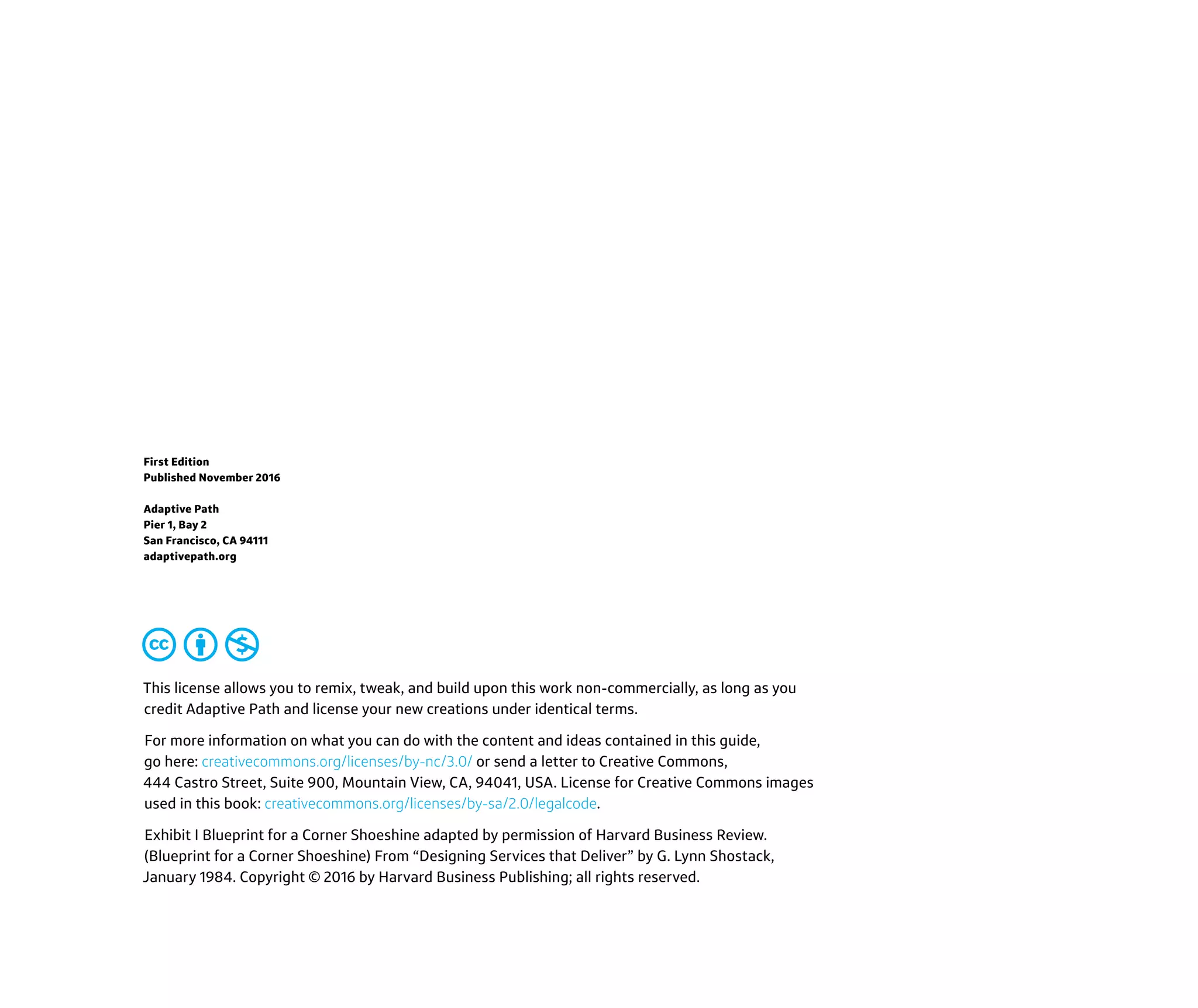 This license allows you to remix, tweak, and build upon this work non-commercially, as long as you
credit Adaptive Path and license your new creations under identical terms.
For more information on what you can do with the content and ideas contained in this guide,
go here: creativecommons.org/licenses/by-nc/3.0/ or send a letter to Creative Commons,
444 Castro Street, Suite 900, Mountain View, CA, 94041, USA. License for Creative Commons images
used in this book: creativecommons.org/licenses/by-sa/2.0/legalcode.
Exhibit I Blueprint for a Corner Shoeshine adapted by permission of Harvard Business Review.
(Blueprint for a Corner Shoeshine) From “Designing Services that Deliver” by G. Lynn Shostack,
January 1984. Copyright © 2016 by Harvard Business Publishing; all rights reserved.
First Edition
Published November 2016
Adaptive Path
Pier 1, Bay 2
San Francisco, CA 94111
adaptivepath.org
 