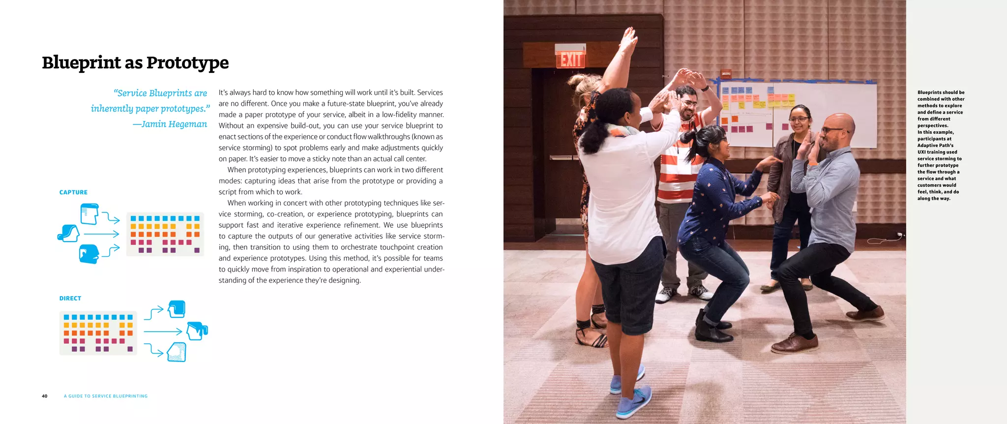 40 A GUIDE TO SERVICE BLUEPRINTING
It’s always hard to know how something will work until it’s built. Services
are no different. Once you make a future-state blueprint, you’ve already
made a paper prototype of your service, albeit in a low-fidelity manner.
Without an expensive build-out, you can use your service blueprint to
enact sections of the experience or conduct flow walkthroughs (known as
service storming) to spot problems early and make adjustments quickly
on paper. It’s easier to move a sticky note than an actual call center.
When prototyping experiences, blueprints can work in two different
modes: capturing ideas that arise from the prototype or providing a
script from which to work.
When working in concert with other prototyping techniques like ser-
vice storming, co-creation, or experience prototyping, blueprints can
support fast and iterative experience refinement. We use blueprints
to capture the outputs of our generative activities like service storm-
ing, then transition to using them to orchestrate touchpoint creation
and experience prototypes. Using this method, it’s possible for teams
to quickly move from inspiration to operational and experiential under-
standing of the experience they’re designing.
Blueprint as Prototype
“Service Blueprints are
inherently paper prototypes.”
—Jamin Hegeman
CAPTURE
DIRECT
Blueprints should be
combined with other
methods to explore
and define a service
from different
perspectives.
In this example,
participants at
Adaptive Path’s
UXI training used
service storming to
further prototype
the flow through a
service and what
customers would
feel, think, and do
along the way.
 