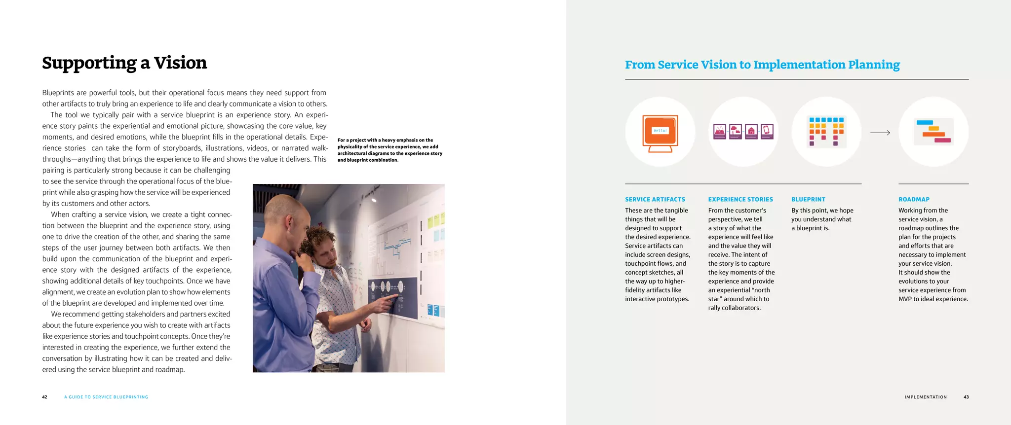 42 43A GUIDE TO SERVICE BLUEPRINTING CHAPTER TITLE
Blueprints are powerful tools, but their operational focus means they need support from
other artifacts to truly bring an experience to life and clearly communicate a vision to others.
The tool we typically pair with a service blueprint is an experience story. An experi-
ence story paints the experiential and emotional picture, showcasing the core value, key
moments, and desired emotions, while the blueprint fills in the operational details. Expe-
rience stories can take the form of storyboards, illustrations, videos, or narrated walk-
throughs—anything that brings the experience to life and shows the value it delivers. This
pairing is particularly strong because it can be challenging
to see the service through the operational focus of the blue-
print while also grasping how the service will be experienced
by its customers and other actors.
When crafting a service vision, we create a tight connec-
tion between the blueprint and the experience story, using
one to drive the creation of the other, and sharing the same
steps of the user journey between both artifacts. We then
build upon the communication of the blueprint and experi-
ence story with the designed artifacts of the experience,
showing additional details of key touchpoints. Once we have
alignment, we create an evolution plan to show how elements
of the blueprint are developed and implemented over time.
We recommend getting stakeholders and partners excited
about the future experience you wish to create with artifacts
like experience stories and touchpoint concepts. Once they’re
interested in creating the experience, we further extend the
conversation by illustrating how it can be created and deliv-
ered using the service blueprint and roadmap.
Supporting a Vision
For a project with a heavy emphasis on the
physicality of the service experience, we add
architectural diagrams to the experience story
and blueprint combination.
43
From Service Vision to Implementation Planning
IMPLEMENTATION
SERVICE ARTIFACTS
These are the tangible
things that will be
designed to support
the desired experience.
Service artifacts can
include screen designs,
touchpoint flows, and
concept sketches, all
the way up to higher-
fidelity artifacts like
interactive prototypes.
EXPERIENCE STORIES
From the customer’s
perspective, we tell
a story of what the
experience will feel like
and the value they will
receive. The intent of
the story is to capture
the key moments of the
experience and provide
an experiential “north
star” around which to
rally collaborators.
BLUEPRINT
By this point, we hope
you understand what
a blueprint is.
ROADMAP
Working from the
service vision, a
roadmap outlines the
plan for the projects
and efforts that are
necessary to implement
your service vision.
It should show the
evolutions to your
service experience from
MVP to ideal experience.
 