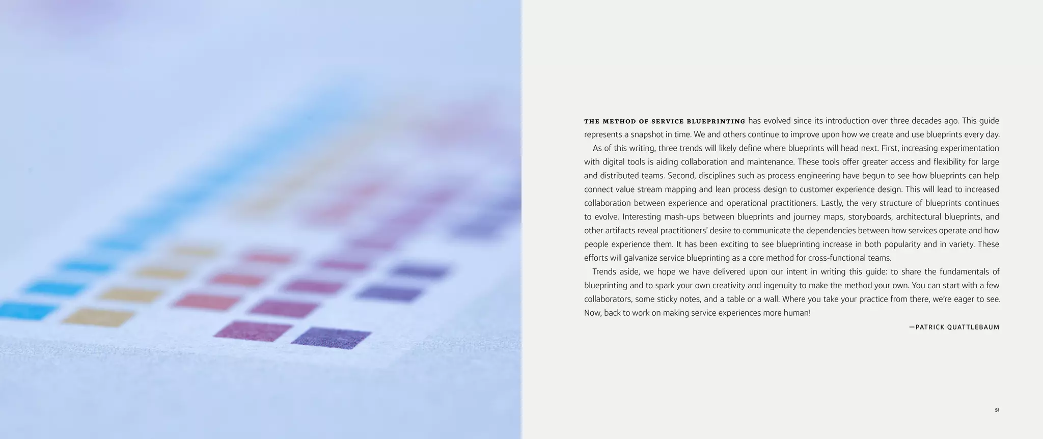 51
THE METHOD OF SERVICE BLUEPRINTING has evolved since its introduction over three decades ago. This guide
represents a snapshot in time. We and others continue to improve upon how we create and use blueprints every day.
As of this writing, three trends will likely define where blueprints will head next. First, increasing experimentation
with digital tools is aiding collaboration and maintenance. These tools offer greater access and flexibility for large
and distributed teams. Second, disciplines such as process engineering have begun to see how blueprints can help
connect value stream mapping and lean process design to customer experience design. This will lead to increased
collaboration between experience and operational practitioners. Lastly, the very structure of blueprints continues
to evolve. Interesting mash-ups between blueprints and journey maps, storyboards, architectural blueprints, and
other artifacts reveal practitioners’ desire to communicate the dependencies between how services operate and how
people experience them. It has been exciting to see blueprinting increase in both popularity and in variety. These
efforts will galvanize service blueprinting as a core method for cross-functional teams.
Trends aside, we hope we have delivered upon our intent in writing this guide: to share the fundamentals of
blueprinting and to spark your own creativity and ingenuity to make the method your own. You can start with a few
collaborators, some sticky notes, and a table or a wall. Where you take your practice from there, we’re eager to see.
Now, back to work on making service experiences more human!
—PATRICK QUAT TLEBAUM
 