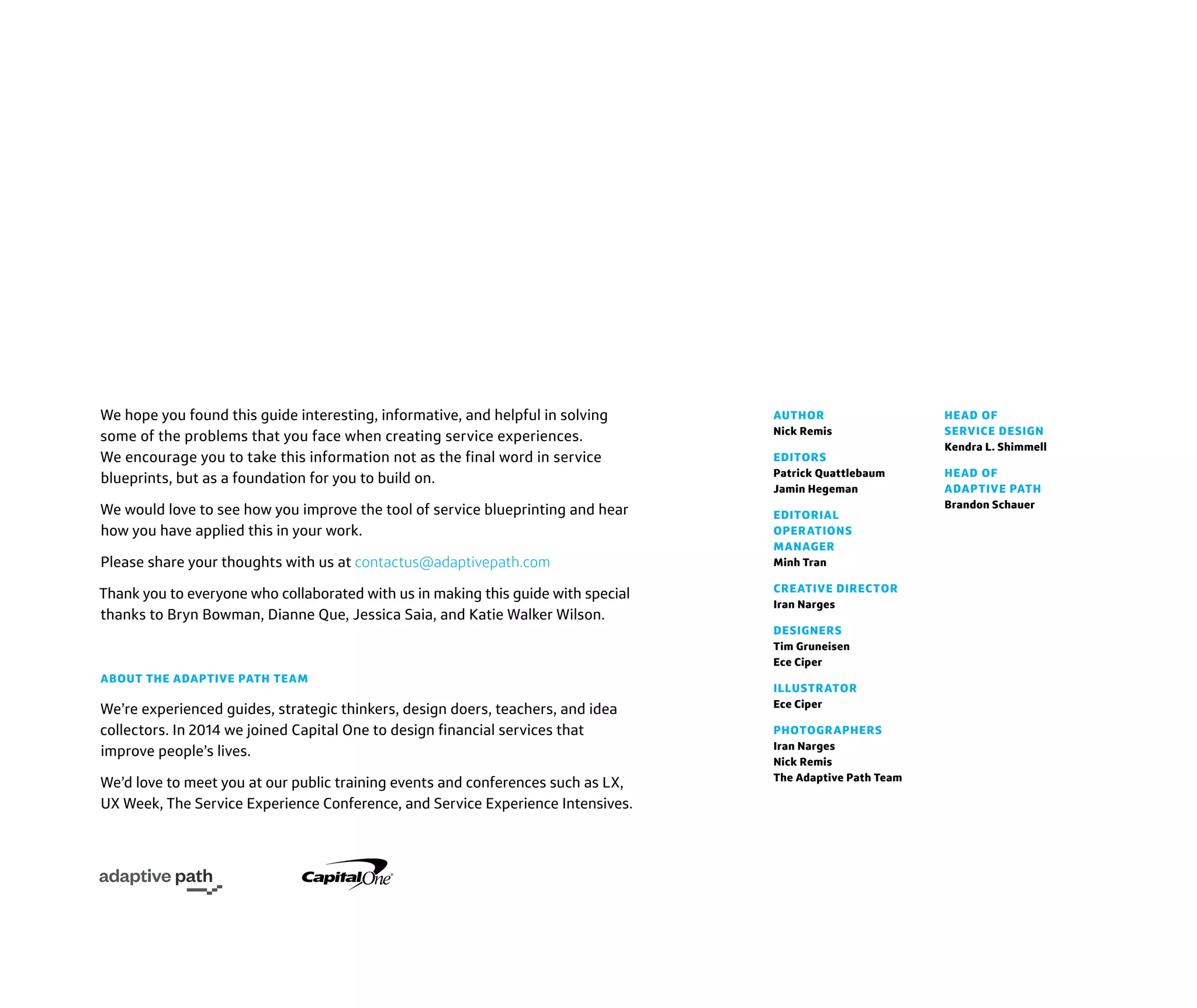 AUTHOR
Nick Remis
EDITORS
Patrick Quattlebaum
Jamin Hegeman
EDITORIAL
OPERATIONS
MANAGER
Minh Tran
CREATIVE DIRECTOR
Iran Narges
DESIGNERS
Tim Gruneisen
Ece Ciper
ILLUSTRATOR
Ece Ciper
PHOTOGRAPHERS
Iran Narges
Nick Remis
The Adaptive Path Team
HEAD OF
SERVICE DESIGN
Kendra L. Shimmell
HEAD OF
ADAPTIVE PATH
Brandon Schauer
We hope you found this guide interesting, informative, and helpful in solving
some of the problems that you face when creating service experiences.
We encourage you to take this information not as the final word in service
blueprints, but as a foundation for you to build on.
We would love to see how you improve the tool of service blueprinting and hear
how you have applied this in your work.
Please share your thoughts with us at contactus@adaptivepath.com
Thank you to everyone who collaborated with us in making this guide with special
thanks to Bryn Bowman, Dianne Que, Jessica Saia, and Katie Walker Wilson.
ABOUT THE ADAPTIVE PATH TEAM
We’re experienced guides, strategic thinkers, design doers, teachers, and idea
collectors. In 2014 we joined Capital One to design financial services that
improve people’s lives.
We’d love to meet you at our public training events and conferences such as LX,
UX Week, The Service Experience Conference, and Service Experience Intensives.
 