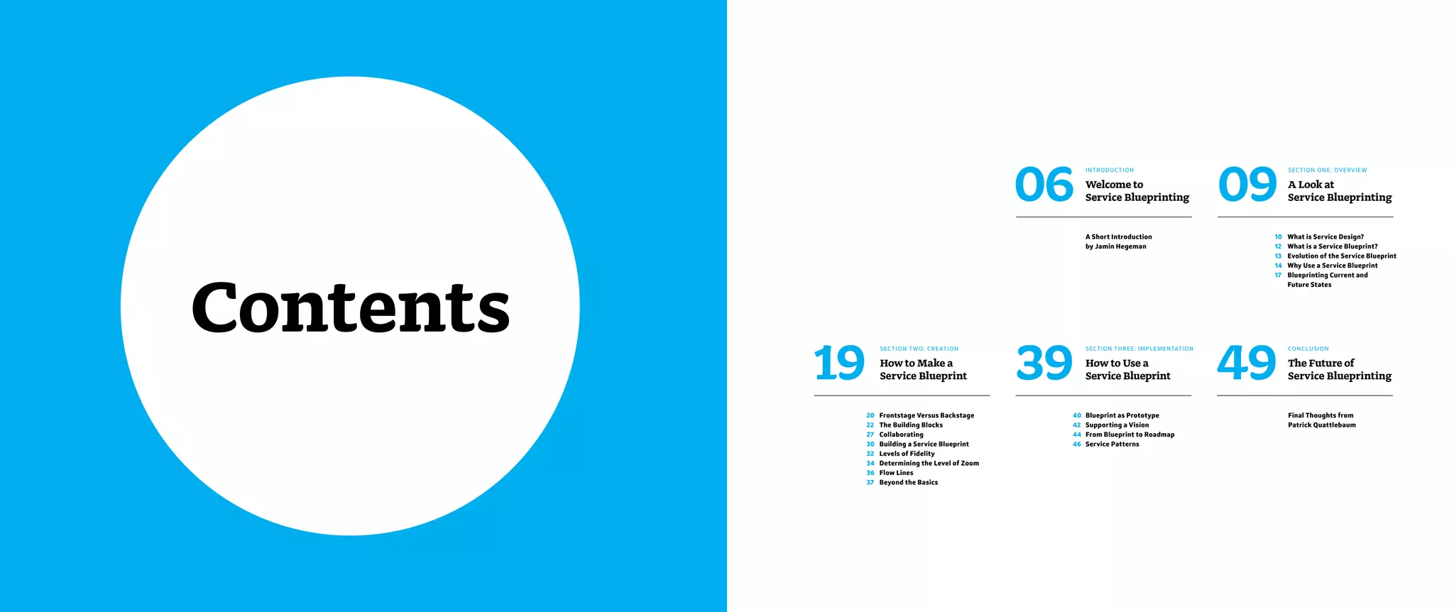 20	 Frontstage Versus Backstage
22	 The Building Blocks
27	Collaborating
30	 Building a Service Blueprint
32	 Levels of Fidelity
34	 Determining the Level of Zoom
36	 Flow Lines
37	 Beyond the Basics
40	 Blueprint as Prototype
42	 Supporting a Vision
44	 From Blueprint to Roadmap
46	 Service Patterns
10	 What is Service Design?
12	 What is a Service Blueprint?
13	 Evolution of the Service Blueprint
14	 Why Use a Service Blueprint
17	 Blueprinting Current and
	 Future States
19
06
39
09
49How to Make a
Service Blueprint
Welcome to
Service Blueprinting
How to Use a
Service Blueprint
A Look at
Service Blueprinting
The Future of
Service Blueprinting
Contents
A Short Introduction
by Jamin Hegeman
Final Thoughts from
Patrick Quattlebaum
SECTION ONE: OVERVIEW
SECTION THREE: IMPLEMENTATIONSECTION TWO: CREATION
INTRODUCTION
CONCLUSION
 