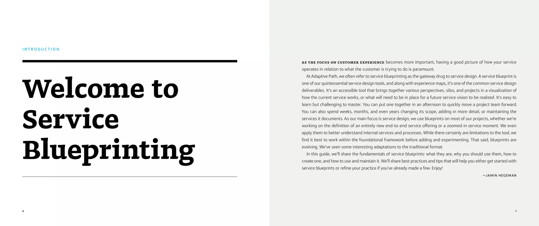 6 7
AS THE FOCUS ON CUSTOMER EXPERIENCE becomes more important, having a good picture of how your service
operates in relation to what the customer is trying to do is paramount.
At Adaptive Path, we often refer to service blueprinting as the gateway drug to service design. A service blueprint is
one of our quintessential service design tools, and along with experience maps, it’s one of the common service design
deliverables. It’s an accessible tool that brings together various perspectives, silos, and projects in a visualization of
how the current service works, or what will need to be in place for a future service vision to be realized. It’s easy to
learn but challenging to master. You can put one together in an afternoon to quickly move a project team forward.
You can also spend weeks, months, and even years changing its scope, adding in more detail, or maintaining the
services it documents. As our main focus is service design, we use blueprints on most of our projects, whether we’re
working on the definition of an entirely new end-to-end service offering or a zoomed-in service moment. We even
apply them to better understand internal services and processes. While there certainly are limitations to the tool, we
find it best to work within the foundational framework before adding and experimenting. That said, blueprints are
evolving. We’ve seen some interesting adaptations to the traditional format.
In this guide, we’ll share the fundamentals of service blueprints: what they are, why you should use them, how to
create one, and how to use and maintain it. We’ll share best practices and tips that will help you either get started with
service blueprints or refine your practice if you’ve already made a few. Enjoy!
—JAMIN HEGEMAN
Welcome to
Service
Blueprinting
I N T R O D U C T I O N
 