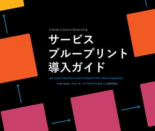 A Guide to
Service
Blueprinting
WRIT TE N BY Nick Remis and the Adaptive Path Team at Capital One
サービス
ブループリント
導⼊ガイド
⽇本語訳
A Guide to Service Blueprinting
Graat（グロース・アーキテクチャ＆チームス株式会社）
 