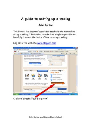 A guide to setting up a weblog
                          John Barlow

This booklet is a beginner’s guide for teacher’s who may wish to
set up a weblog. I have tried to make it as simple as possible and
hopefully it covers the basics of how to set up a weblog.

Log onto the website www.blogger.com




Click on ‘Create Your Blog Now’




                John Barlow, Archbishop Blanch School.
 