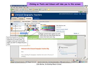 Clicking on ‘Fonts and Colours will take you to this screen




                                                  Blogger automatically supplies you with
                                                  colours that your blog already uses and
                                                  colours that match your blog
Each text feature to your blog is
listed with its current colour. To
change a colour just click on what
aspect you want to change and pick a
colour




                                              John Barlow, Archbishop Blanch School.
 