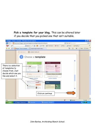 Pick a template for your blog. This can be altered later
            if you decide that you picked one that isn’t suitable.




There is a selection
of templates to
choose from. Just
decide which one you
like and select it.




                                Click on continue




                         John Barlow, Archbishop Blanch School.
 