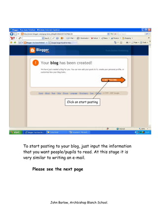 Click on start posting




To start posting to your blog, just input the information
that you want people/pupils to read. At this stage it is
very similar to writing an e-mail.

    Please see the next page




              John Barlow, Archbishop Blanch School.
 