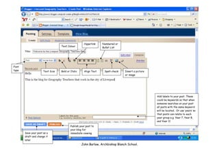 Hyperlink    Numbered or
                                  Text Colour                     Bullet List




Font
type                  Text Size   Bold or Italic     Align Text    Spell-check   Insert a picture
                                                                                 or image




                                                                                                    Add labels to your post. These
                                                                                                    could be keywords so that when
                                                                                                    someone searches on your post
                                                                                                    all posts with the same keyword
                                                                                                    will be located. Or use ‘years’ so
                                                                                                    that posts can relate to each
                                                                                                    year group e.g. Year 7, Year 8,
                                                                                                    and Year 11
                                          Publish your post to
                                          your blog for
       Save your post as a                immediate viewing
       draft and change it
       later
                                                   John Barlow, Archbishop Blanch School.
 