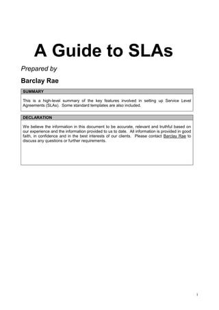1
A Guide to SLAs
Prepared by
Barclay Rae
SUMMARY
This is a high-level summary of the key features involved in setting up Service Level
Agreements (SLAs). Some standard templates are also included.
DECLARATION
We believe the information in this document to be accurate, relevant and truthful based on
our experience and the information provided to us to date. All information is provided in good
faith, in confidence and in the best interests of our clients. Please contact Barclay Rae to
discuss any questions or further requirements.
 
