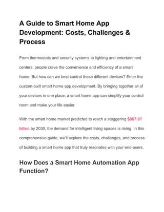 A Guide to Smart Home App
Development: Costs, Challenges &
Process
From thermostats and security systems to lighting and entertainment
centers, people crave the convenience and efficiency of a smart
home. But how can we best control these different devices? Enter the
custom-built smart home app development. By bringing together all of
your devices in one place, a smart home app can simplify your control
room and make your life easier.
With the smart home market predicted to reach a staggering $867.87
billion by 2030, the demand for intelligent living spaces is rising. In this
comprehensive guide, we’ll explore the costs, challenges, and process
of building a smart home app that truly resonates with your end-users.
How Does a Smart Home Automation App
Function?
 