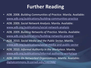• ADB. 2008. Building Communities of Practice. Manila.
www.adb.org/publications/building-communities-practice
• ——. 2009. Social Network Analysis. Manila.
www.adb.org/publications/social-network-analysis
• ——. 2009. Building Networks of Practice. Manila.
www.adb.org/publications/building-networks-practice
• ——. 2010. Social Media and the Public Sector. Manila.
www.adb.org/publications/social-media-and-public-sector
• ——. 2010. Informal Authority in the Workplace. Manila.
www.adb.org/publications/informal-authority-workplace
• ——. 2013. On Networked Organizations. Manila.
digitalcommons.ilr.cornell.edu/intl/268/
Further Reading
 