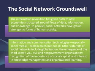 The Social Network Groundswell
The information revolution has given birth to new
economies structured around flows of data, information,
and knowledge. In parallel, social networks have grown
stronger as forms of human activity.
Information and communication technologies—especially
social media—explain much but not all. Other catalysts of
social networks include globalization; the emergence of the
third sector, viz., civil and nongovernment organizations;
recognition of the importance of social capital; and interest
in knowledge management and organizational learning.
 