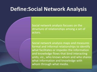 Define:Social Network Analysis
Social network analysis focuses on the
structure of relationships among a set of
actors.
Social network analysis maps and measures
formal and informal relationships to identify
what facilitates or impedes the information
and knowledge flows that bind interacting
units, viz., who knows whom and who shares
what information and knowledge with
whom through what media.
 