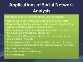 Applications of Social Network
Analysis
The results of social network analysis can be used to:
• Identify individuals, teams, and units who play central roles.
• Discern information breakdowns, bottlenecks, structural holes, as
well as isolated individuals, teams, and units.
• Make out opportunities to accelerate knowledge flows across
functional and organizational boundaries.
• Strengthen the efficiency and effectiveness of existing, formal
communication channels.
• Raise awareness of and reflection on the importance of informal
networks and ways to enhance their organizational performance.
• Leverage peer support.
• Improve innovation and learning.
• Refine strategies.
 