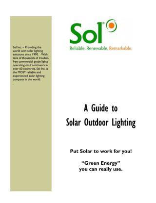 Sol Inc. – Providing the
world with solar lighting
solutions since 1990. With
tens of thousands of trouble-
free commercial grade lights
operating on 6 continents in
over 60 countries, Sol Inc. is
the MOST reliable and
experienced solar lighting
company in the world.
.
A Guide to
Solar Outdoor Lighting
Put Solar to work for you!
“Green Energy”
you can really use.
 