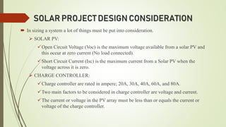 SOLAR PROJECT DESIGN CONSIDERATION
 In sizing a system a lot of things must be put into consideration.
 SOLAR PV:
Open Circuit Voltage (Voc) is the maximum voltage available from a solar PV and
this occur at zero current (No load connected).
Short Circuit Current (Isc) is the maximum current from a Solar PV when the
voltage across it is zero.
 CHARGE CONTROLLER:
Charge controller are rated in ampere; 20A, 30A, 40A, 60A, and 80A.
Two main factors to be considered in charge controller are voltage and current.
The current or voltage in the PV array must be less than or equals the current or
voltage of the charge controller.
 