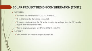 SOLAR PROJECT DESIGN CONSIDERATION (CONT.)
 INVERTER:
Inverters are rated in volts (12V, 24, 36 and 48).
It is determine by the battery connected.
For energy to flow from the PV to the inverter, the voltage from the PV must be
higher than that in the inverter.
Power inverter converts low DC to 220/240 volts AC.
 BATTERY:
The batteries are rated in ampere-hour (AH).
 
