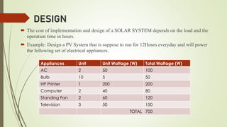 DESIGN
 The cost of implementation and design of a SOLAR SYSTEM depends on the load and the
operation time in hours.
 Example: Design a PV System that is suppose to run for 12Hours everyday and will power
the following set of electrical appliances.
Appliances Unit Unit Wattage (W) Total Wattage (W)
AC 2 50 100
Bulb 10 5 50
HP Printer 1 200 200
Computer 2 40 80
Standing Fan 2 60 120
Television 3 50 150
TOTAL 700
 