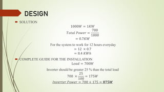 DESIGN
 SOLUTION
1000𝑊 = 1𝐾𝑊
𝑇𝑜𝑡𝑎𝑙 𝑃𝑜𝑤𝑒𝑟 =
700
1000
= 0.7𝐾𝑊
For the system to work for 12 hours everyday
= 12 × 0.7
= 8.4 𝐾𝑊ℎ
 COMPLETE GUIDE FOR THE INSTALLATION
L𝑜𝑎𝑑 = 700𝑊
Inverter should be greater 25 % than the total load
700 ×
25
100
= 175𝑊
𝐼𝑛𝑣𝑒𝑟𝑡𝑒𝑟 𝑃𝑜𝑤𝑒𝑟 = 700 + 175 = 𝟖𝟕𝟓𝑾
 