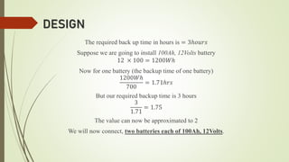 DESIGN
The required back up time in hours is = 3ℎ𝑜𝑢𝑟𝑠
Suppose we are going to install 100Ah, 12Volts battery
12 × 100 = 1200𝑊ℎ
Now for one battery (the backup time of one battery)
1200𝑊ℎ
700
= 1.71ℎ𝑟𝑠
But our required backup time is 3 hours
3
1.71
= 1.75
The value can now be approximated to 2
We will now connect, two batteries each of 100Ah, 12Volts.
 