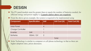 DESIGN
 The PV panel/module most be greater than or equals the number of batteries needed, for
efficient energy and power supply i.e 2 panels and/or above are required.
 From the above given example, the system is required to be implemented using
 Solar Technology is similar to computer or cell phone technology in that as there are
higher adoption rates, prices decreases.
Component Specification Unit Unit Cost (N) Total Cost (N)
Solar Panel 4
Charge Controller 1
Inverter 1kW 1
Batteries 100AH, 12V 2
Total
 