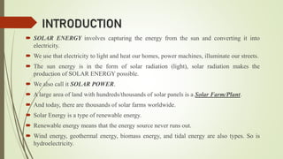 INTRODUCTION
 SOLAR ENERGY involves capturing the energy from the sun and converting it into
electricity.
 We use that electricity to light and heat our homes, power machines, illuminate our streets.
 The sun energy is in the form of solar radiation (light), solar radiation makes the
production of SOLAR ENERGY possible.
 We also call it SOLAR POWER.
 A large area of land with hundreds/thousands of solar panels is a Solar Farm/Plant.
 And today, there are thousands of solar farms worldwide.
 Solar Energy is a type of renewable energy.
 Renewable energy means that the energy source never runs out.
 Wind energy, geothermal energy, biomass energy, and tidal energy are also types. So is
hydroelectricity.
 
