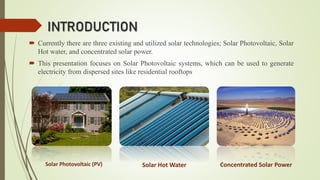 INTRODUCTION
 Currently there are three existing and utilized solar technologies; Solar Photovoltaic, Solar
Hot water, and concentrated solar power.
 This presentation focuses on Solar Photovoltaic systems, which can be used to generate
electricity from dispersed sites like residential rooftops
Solar Photovoltaic (PV) Solar Hot Water Concentrated Solar Power
 
