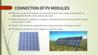 CONNECTION OF PV MODULES
 When two or more PV modules are connected in series, the voltage of each panel are
added together but the current remains the same.
 When connected in parallel, the voltage of each panel remains the same and the currents
of each panel is added.
 The PV cells can then be connected to get a desired amount of voltage or current.
 PV modules can then be wired together to create PV arrays.
 