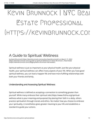 3/17/22, 11:18 AM A Guide to Spiritual Wellness | Kevin Brunnock | NYC Real Estate Professional
https://kevinbrunnock.com/a-guide-to-spiritual-wellness/ 1/4
A Guide to Spiritual Wellness
by Kevin Brunnock (https://kevinbrunnock.com/author/kevinbrunnock/) on March 17, 2022
(https://kevinbrunnock.com/a-guide-to-spiritual-wellness/) in Kevin Brunnock | Real Estate
(https://kevinbrunnock.com/category/kevin-brunnock-real-estate/)
Spiritual wellness is just as important as your physical health. Just like your physical
health, your spiritual wellness can affect many aspects of your life. When you have good
spiritual wellness, you can lead a happier life and have more fulfilling relationships with
both your friends and family.
Understanding and Assessing Spiritual Wellness
Spiritual wellness is defined as accepting a connection to something greater than
yourself. While many embrace their spiritual side (https://www.lhsfna.org/spiritual-
wellness-what-is-your-meaning-and-purpose/) by placing their faith in a deity, others
practice spiritualism through morals and ethics. No matter how you choose to embrace
your spirituality, it nonetheless gives greater meaning to your life and establishes a
standard to guide your actions.
Kevin Brunnock | NYC Real
Estate Professional
(https://kevinbrunnock.com
 