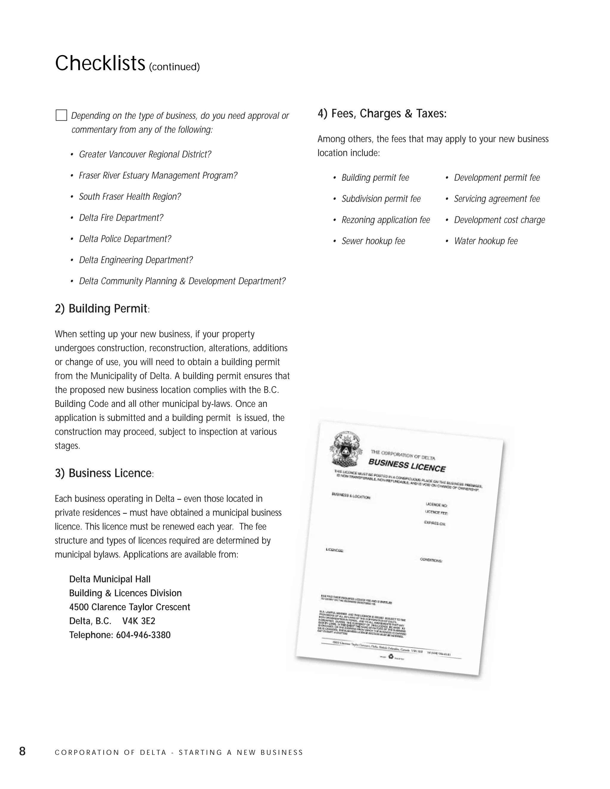 Checklists (continued)

        Depending on the type of business, do you need approval or              4) Fees, Charges & Taxes:
        commentary from any of the following:
                                                                                Among others, the fees that may apply to your new business
        • Greater Vancouver Regional District?                                  location include:

        • Fraser River Estuary Management Program?                                 • Building permit fee        • Development permit fee

        • South Fraser Health Region?                                              • Subdivision permit fee     • Servicing agreement fee

        • Delta Fire Department?                                                   • Rezoning application fee   • Development cost charge

        • Delta Police Department?                                                 • Sewer hookup fee           • Water hookup fee

        • Delta Engineering Department?

        • Delta Community Planning & Development Department?

    2) Building Permit:

    When setting up your new business, if your property
    undergoes construction, reconstruction, alterations, additions
    or change of use, you will need to obtain a building permit
    from the Municipality of Delta. A building permit ensures that
    the proposed new business location complies with the B.C.
    Building Code and all other municipal by-laws. Once an
    application is submitted and a building permit is issued, the
    construction may proceed, subject to inspection at various
    stages.

    3) Business Licence:

    Each business operating in Delta – even those located in
    private residences – must have obtained a municipal business
    licence. This licence must be renewed each year. The fee
    structure and types of licences required are determined by
    municipal bylaws. Applications are available from:

        Delta Municipal Hall
        Building & Licences Division
        4500 Clarence Taylor Crescent
        Delta, B.C. V4K 3E2
        Telephone: 604-946-3380




8   C O R P O R AT I O N O F D E LTA - S TA R T I N G A N E W B U S I N E S S
 